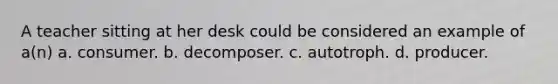 A teacher sitting at her desk could be considered an example of a(n) a. consumer. b. decomposer. c. autotroph. d. producer.