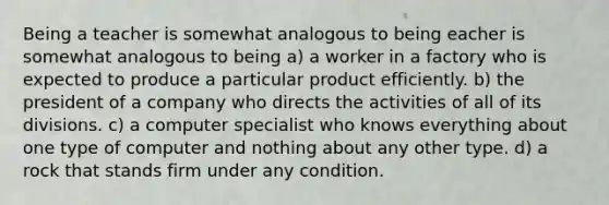 Being a teacher is somewhat analogous to being eacher is somewhat analogous to being a) a worker in a factory who is expected to produce a particular product efficiently. b) the president of a company who directs the activities of all of its divisions. c) a computer specialist who knows everything about one type of computer and nothing about any other type. d) a rock that stands firm under any condition.