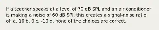 If a teacher speaks at a level of 70 dB SPL and an air conditioner is making a noise of 60 dB SPl, this creates a signal-noise ratio of: a. 10 b. 0 c. -10 d. none of the choices are correct.