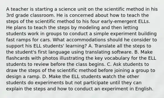 A teacher is starting a science unit on the scientific method in his 3rd grade classroom. He is concerned about how to teach the steps of the scientific method to his four early-emergent ELLs. He plans to teach the steps by modeling and then letting students work in groups to conduct a simple experiment building fast ramps for cars. What accommodations should he consider to support his ELL students' learning? A. Translate all the steps to the student's first language using translating software. B. Make flashcards with photos illustrating the key vocabulary for the ELL students to review before the class begins. C. Ask students to draw the steps of the scientific method before joining a group to design a ramp. D. Make the ELL students watch the other students do experiments but not participate until they can explain the steps and how to conduct an experiment in English.