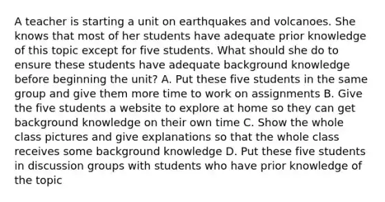 A teacher is starting a unit on earthquakes and volcanoes. She knows that most of her students have adequate prior knowledge of this topic except for five students. What should she do to ensure these students have adequate background knowledge before beginning the unit? A. Put these five students in the same group and give them more time to work on assignments B. Give the five students a website to explore at home so they can get background knowledge on their own time C. Show the whole class pictures and give explanations so that the whole class receives some background knowledge D. Put these five students in discussion groups with students who have prior knowledge of the topic