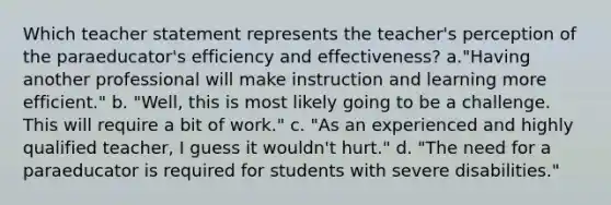 Which teacher statement represents the teacher's perception of the paraeducator's efficiency and effectiveness? a."Having another professional will make instruction and learning more efficient." b. "Well, this is most likely going to be a challenge. This will require a bit of work." c. "As an experienced and highly qualified teacher, I guess it wouldn't hurt." d. "The need for a paraeducator is required for students with severe disabilities."