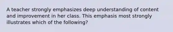 A teacher strongly emphasizes deep understanding of content and improvement in her class. This emphasis most strongly illustrates which of the following?