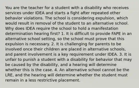 You are the teacher for a student with a disability who receives services under IDEA and starts a fight after repeated other behavior violations. The school is considering expulsion, which would result in removal of the student to an alternative school. Why does IDEA require the school to hold a manifestation determination hearing first? 1. It is difficult to provide FAPE in an alternative school setting, so the school must prove that this expulsion is necessary. 2. It is challenging for parents to be involved once their children are placed in alternative schools, and parent involvement is a key requirement under IDEA. 3. It is unfair to punish a student with a disability for behavior that may be caused by the disability, and a hearing will determine whether this is the case. 4. An alternative school cannot be the LRE, and the hearing will determine whether the student must remain in a less restrictive placement.