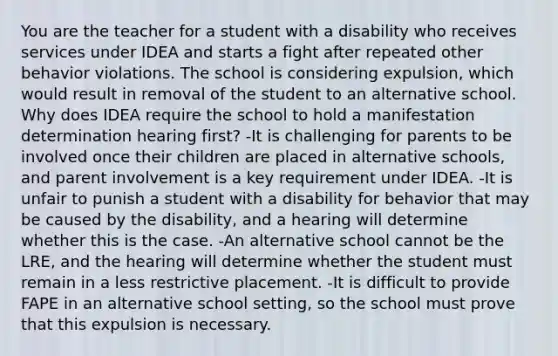 You are the teacher for a student with a disability who receives services under IDEA and starts a fight after repeated other behavior violations. The school is considering expulsion, which would result in removal of the student to an alternative school. Why does IDEA require the school to hold a manifestation determination hearing first? -It is challenging for parents to be involved once their children are placed in alternative schools, and parent involvement is a key requirement under IDEA. -It is unfair to punish a student with a disability for behavior that may be caused by the disability, and a hearing will determine whether this is the case. -An alternative school cannot be the LRE, and the hearing will determine whether the student must remain in a less restrictive placement. -It is difficult to provide FAPE in an alternative school setting, so the school must prove that this expulsion is necessary.