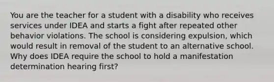 You are the teacher for a student with a disability who receives services under IDEA and starts a fight after repeated other behavior violations. The school is considering expulsion, which would result in removal of the student to an alternative school. Why does IDEA require the school to hold a manifestation determination hearing first?