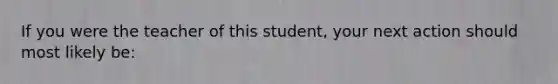 If you were the teacher of this student, your next action should most likely be: