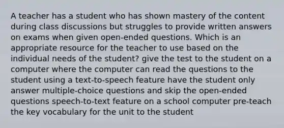 A teacher has a student who has shown mastery of the content during class discussions but struggles to provide written answers on exams when given open-ended questions. Which is an appropriate resource for the teacher to use based on the individual needs of the student? give the test to the student on a computer where the computer can read the questions to the student using a text-to-speech feature have the student only answer multiple-choice questions and skip the open-ended questions speech-to-text feature on a school computer pre-teach the key vocabulary for the unit to the student