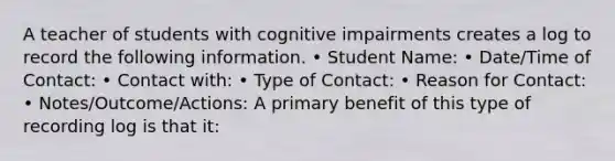 A teacher of students with cognitive impairments creates a log to record the following information. • Student Name: • Date/Time of Contact: • Contact with: • Type of Contact: • Reason for Contact: • Notes/Outcome/Actions: A primary benefit of this type of recording log is that it: