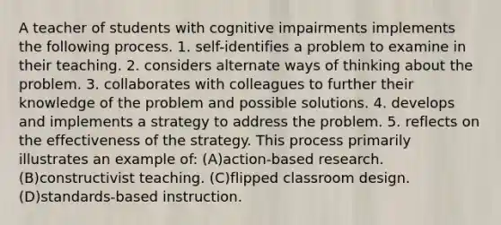 A teacher of students with cognitive impairments implements the following process. 1. self-identifies a problem to examine in their teaching. 2. considers alternate ways of thinking about the problem. 3. collaborates with colleagues to further their knowledge of the problem and possible solutions. 4. develops and implements a strategy to address the problem. 5. reflects on the effectiveness of the strategy. This process primarily illustrates an example of: (A)action-based research. (B)constructivist teaching. (C)flipped classroom design. (D)standards-based instruction.