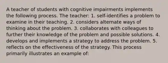 A teacher of students with cognitive impairments implements the following process. The teacher: 1. self-identifies a problem to examine in their teaching. 2. considers alternate ways of thinking about the problem. 3. collaborates with colleagues to further their knowledge of the problem and possible solutions. 4. develops and implements a strategy to address the problem. 5. reflects on the effectiveness of the strategy. This process primarily illustrates an example of: