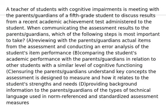 A teacher of students with cognitive impairments is meeting with the parents/guardians of a fifth-grade student to discuss results from a recent academic achievement test administered to the student. When communicating the assessment results to the parents/guardians, which of the following steps is most important to take? (A)reviewing with the parents/guardians actual items from the assessment and conducting an error analysis of the student's item performance (B)comparing the student's academic performance with the parents/guardians in relation to other students with a similar level of cognitive functioning (C)ensuring the parents/guardians understand key concepts the assessment is designed to measure and how it relates to the student's strengths and needs (D)providing background information to the parents/guardians of the types of technical language used in norm-referenced and standardized assessment measures