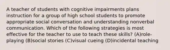 A teacher of students with cognitive impairments plans instruction for a group of high school students to promote appropriate social conversation and understanding nonverbal communication. Which of the following strategies is most effective for the teacher to use to teach these skills? (A)role-playing (B)social stories (C)visual cueing (D)incidental teaching