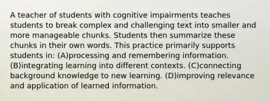 A teacher of students with cognitive impairments teaches students to break complex and challenging text into smaller and more manageable chunks. Students then summarize these chunks in their own words. This practice primarily supports students in: (A)processing and remembering information. (B)integrating learning into different contexts. (C)connecting background knowledge to new learning. (D)improving relevance and application of learned information.