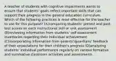 A teacher of students with cognitive impairments wants to ensure that students' goals reflect important skills that can support their progress in the general education curriculum. Which of the following practices is most effective for the teacher to use for this purpose? (A)comparing students' pretest and post-test scores on each instructional skill or unit assessment (B)reviewing information from students' self-assessment inventories regarding their individual achievement (C)incorporating information from parents'/guardians' feedback of their expectations for their children's progress (D)analyzing students' individual performance regularly on various formative and summative classroom activities and assessments