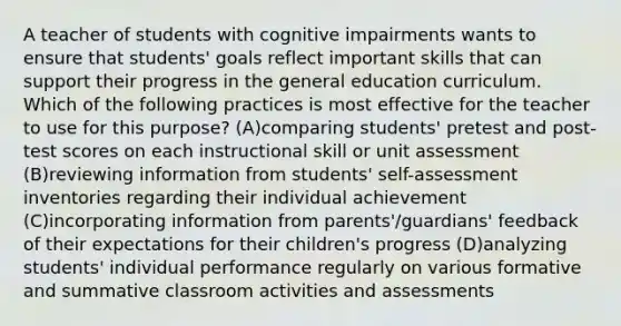 A teacher of students with cognitive impairments wants to ensure that students' goals reflect important skills that can support their progress in the general education curriculum. Which of the following practices is most effective for the teacher to use for this purpose? (A)comparing students' pretest and post-test scores on each instructional skill or unit assessment (B)reviewing information from students' self-assessment inventories regarding their individual achievement (C)incorporating information from parents'/guardians' feedback of their expectations for their children's progress (D)analyzing students' individual performance regularly on various formative and summative classroom activities and assessments