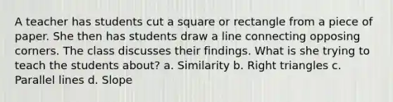 A teacher has students cut a square or rectangle from a piece of paper. She then has students draw a line connecting opposing corners. The class discusses their findings. What is she trying to teach the students about? a. Similarity b. Right triangles c. Parallel lines d. Slope