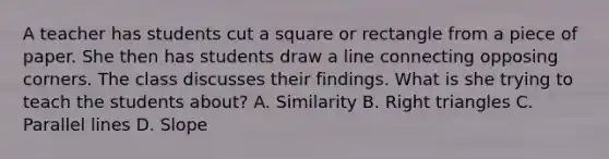 A teacher has students cut a square or rectangle from a piece of paper. She then has students draw a line connecting opposing corners. The class discusses their findings. What is she trying to teach the students about? A. Similarity B. Right triangles C. Parallel lines D. Slope