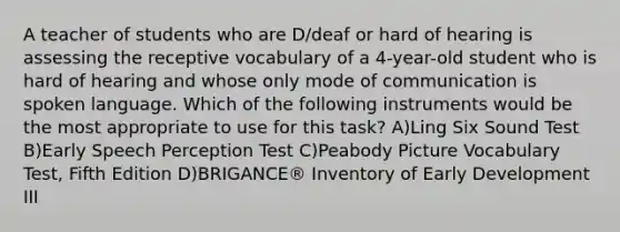 A teacher of students who are D/deaf or hard of hearing is assessing the receptive vocabulary of a 4-year-old student who is hard of hearing and whose only mode of communication is spoken language. Which of the following instruments would be the most appropriate to use for this task? A)Ling Six Sound Test B)Early Speech Perception Test C)Peabody Picture Vocabulary Test, Fifth Edition D)BRIGANCE® Inventory of Early Development III