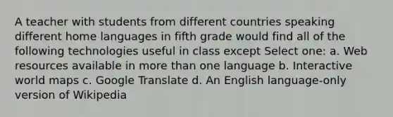 A teacher with students from different countries speaking different home languages in fifth grade would find all of the following technologies useful in class except Select one: a. Web resources available in more than one language b. Interactive world maps c. Google Translate d. An English language-only version of Wikipedia