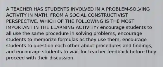 A TEACHER HAS STUDENTS INVOLVED IN A PROBLEM-SOLVING ACTIVITY IN MATH. FROM A SOCIAL CONSTRUCTIVIST PERSPECTIVE, WHICH OF THE FOLLOWING IS THE MOST IMPORTANT IN THE LEARNING ACTIVITY? encourage students to all use the same procedure in solving problems, encourage students to memorize formulas as they use them, encourage students to question each other about procedures and findings, and encourage students to wait for teacher feedback before they proceed with their discussion.