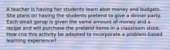 A teacher is having her students learn abot money and budgets. She plans on having the students pretend to give a dinner party. Each small gorup is given the same amount of money and a recipe and will purchase the pretend items in a classroom store. How cna this activity be adapted to incorporate a problem-based learning experience?