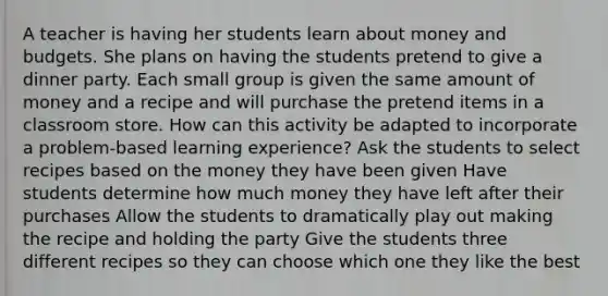 A teacher is having her students learn about money and budgets. She plans on having the students pretend to give a dinner party. Each small group is given the same amount of money and a recipe and will purchase the pretend items in a classroom store. How can this activity be adapted to incorporate a problem-based learning experience? Ask the students to select recipes based on the money they have been given Have students determine how much money they have left after their purchases Allow the students to dramatically play out making the recipe and holding the party Give the students three different recipes so they can choose which one they like the best