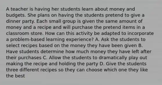 A teacher is having her students learn about money and budgets. She plans on having the students pretend to give a dinner party. Each small group is given the same amount of money and a recipe and will purchase the pretend items in a classroom store. How can this activity be adapted to incorporate a problem-based learning experience? A. Ask the students to select recipes based on the money they have been given B. Have students determine how much money they have left after their purchases C. Allow the students to dramatically play out making the recipe and holding the party D. Give the students three different recipes so they can choose which one they like the best