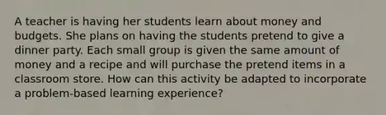 A teacher is having her students learn about money and budgets. She plans on having the students pretend to give a dinner party. Each small group is given the same amount of money and a recipe and will purchase the pretend items in a classroom store. How can this activity be adapted to incorporate a problem-based learning experience?