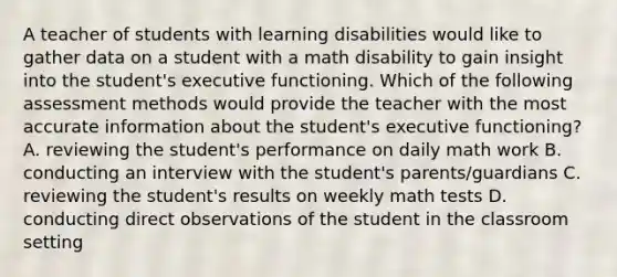 A teacher of students with learning disabilities would like to gather data on a student with a math disability to gain insight into the student's executive functioning. Which of the following assessment methods would provide the teacher with the most accurate information about the student's executive functioning? A. reviewing the student's performance on daily math work B. conducting an interview with the student's parents/guardians C. reviewing the student's results on weekly math tests D. conducting direct observations of the student in the classroom setting