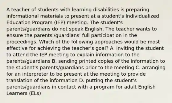 A teacher of students with learning disabilities is preparing informational materials to present at a student's Individualized Education Program (IEP) meeting. The student's parents/guardians do not speak English. The teacher wants to ensure the parents'/guardians' full participation in the proceedings. Which of the following approaches would be most effective for achieving the teacher's goal? A. inviting the student to attend the IEP meeting to explain information to the parents/guardians B. sending printed copies of the information to the student's parents/guardians prior to the meeting C. arranging for an interpreter to be present at the meeting to provide translation of the information D. putting the student's parents/guardians in contact with a program for adult English Learners (ELs)