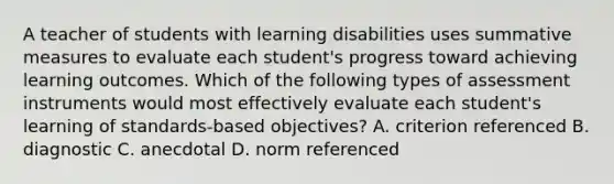 A teacher of students with learning disabilities uses summative measures to evaluate each student's progress toward achieving learning outcomes. Which of the following types of assessment instruments would most effectively evaluate each student's learning of standards-based objectives? A. criterion referenced B. diagnostic C. anecdotal D. norm referenced