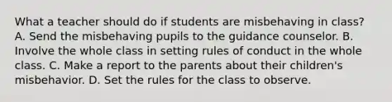 What a teacher should do if students are misbehaving in class? A. Send the misbehaving pupils to the guidance counselor. B. Involve the whole class in setting rules of conduct in the whole class. C. Make a report to the parents about their children's misbehavior. D. Set the rules for the class to observe.