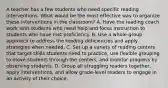 A teacher has a few students who need specific reading interventions. What would be the most effective way to organize these interventions in the classroom? A. Have the reading coach work with students who need help and focus instruction to students who have met proficiency. B. Use a whole-group approach to address the reading deficiencies and apply strategies when needed. C. Set up a variety of reading centers that target skills students need to practice, use flexible grouping to move students through the centers, and monitor progress by observing students. D. Group all struggling readers together, apply interventions, and allow grade-level readers to engage in an activity of their choice.