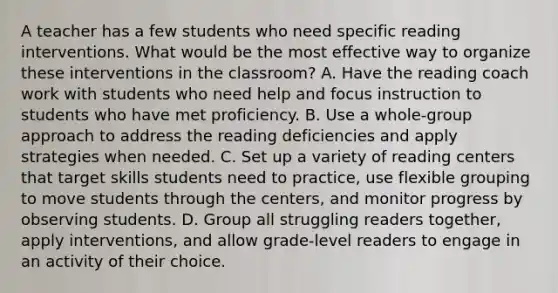 A teacher has a few students who need specific reading interventions. What would be the most effective way to organize these interventions in the classroom? A. Have the reading coach work with students who need help and focus instruction to students who have met proficiency. B. Use a whole-group approach to address the reading deficiencies and apply strategies when needed. C. Set up a variety of reading centers that target skills students need to practice, use flexible grouping to move students through the centers, and monitor progress by observing students. D. Group all struggling readers together, apply interventions, and allow grade-level readers to engage in an activity of their choice.