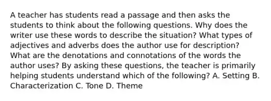 A teacher has students read a passage and then asks the students to think about the following questions. Why does the writer use these words to describe the situation? What types of adjectives and adverbs does the author use for description? What are the denotations and connotations of the words the author uses? By asking these questions, the teacher is primarily helping students understand which of the following? A. Setting B. Characterization C. Tone D. Theme