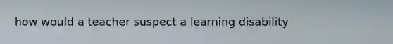 how would a teacher suspect a learning disability