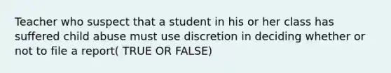 Teacher who suspect that a student in his or her class has suffered child abuse must use discretion in deciding whether or not to file a report( TRUE OR FALSE)