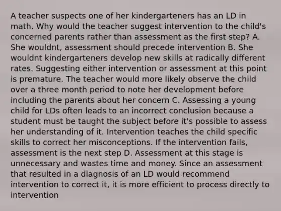 A teacher suspects one of her kindergarteners has an LD in math. Why would the teacher suggest intervention to the child's concerned parents rather than assessment as the first step? A. She wouldnt, assessment should precede intervention B. She wouldnt kindergarteners develop new skills at radically different rates. Suggesting either intervention or assessment at this point is premature. The teacher would more likely observe the child over a three month period to note her development before including the parents about her concern C. Assessing a young child for LDs often leads to an incorrect conclusion because a student must be taught the subject before it's possible to assess her understanding of it. Intervention teaches the child specific skills to correct her misconceptions. If the intervention fails, assessment is the next step D. Assessment at this stage is unnecessary and wastes time and money. Since an assessment that resulted in a diagnosis of an LD would recommend intervention to correct it, it is more efficient to process directly to intervention