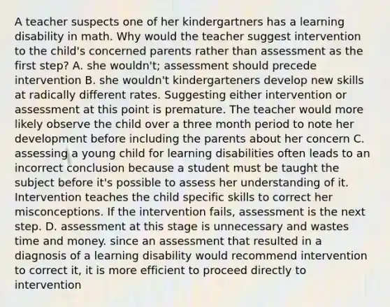 A teacher suspects one of her kindergartners has a learning disability in math. Why would the teacher suggest intervention to the child's concerned parents rather than assessment as the first step? A. she wouldn't; assessment should precede intervention B. she wouldn't kindergarteners develop new skills at radically different rates. Suggesting either intervention or assessment at this point is premature. The teacher would more likely observe the child over a three month period to note her development before including the parents about her concern C. assessing a young child for learning disabilities often leads to an incorrect conclusion because a student must be taught the subject before it's possible to assess her understanding of it. Intervention teaches the child specific skills to correct her misconceptions. If the intervention fails, assessment is the next step. D. assessment at this stage is unnecessary and wastes time and money. since an assessment that resulted in a diagnosis of a learning disability would recommend intervention to correct it, it is more efficient to proceed directly to intervention