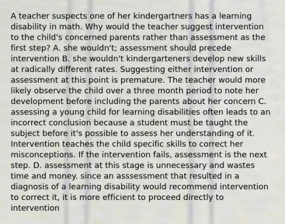 A teacher suspects one of her kindergartners has a learning disability in math. Why would the teacher suggest intervention to the child's concerned parents rather than assessment as the first step? A. she wouldn't; assessment should precede intervention B. she wouldn't kindergarteners develop new skills at radically different rates. Suggesting either intervention or assessment at this point is premature. The teacher would more likely observe the child over a three month period to note her development before including the parents about her concern C. assessing a young child for learning disabilities often leads to an incorrect conclusion because a student must be taught the subject before it's possible to assess her understanding of it. Intervention teaches the child specific skills to correct her misconceptions. If the intervention fails, assessment is the next step. D. assessment at this stage is unnecessary and wastes time and money. since an asssessment that resulted in a diagnosis of a learning disability would recommend intervention to correct it, it is more efficient to proceed directly to intervention