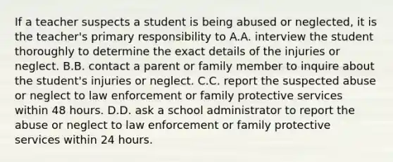 If a teacher suspects a student is being abused or neglected, it is the teacher's primary responsibility to A.A. interview the student thoroughly to determine the exact details of the injuries or neglect. B.B. contact a parent or family member to inquire about the student's injuries or neglect. C.C. report the suspected abuse or neglect to law enforcement or family protective services within 48 hours. D.D. ask a school administrator to report the abuse or neglect to law enforcement or family protective services within 24 hours.