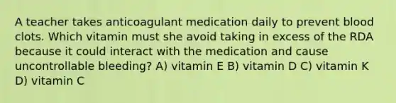 A teacher takes anticoagulant medication daily to prevent blood clots. Which vitamin must she avoid taking in excess of the RDA because it could interact with the medication and cause uncontrollable bleeding? A) vitamin E B) vitamin D C) vitamin K D) vitamin C