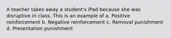 A teacher takes away a student's iPad because she was disruptive in class. This is an example of a. Positive reinforcement b. Negative reinforcement c. Removal punishment d. Presentation punishment