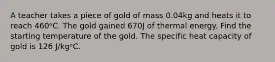 A teacher takes a piece of gold of mass 0.04kg and heats it to reach 460ᵒC. The gold gained 670J of thermal energy. Find the starting temperature of the gold. The specific heat capacity of gold is 126 J/kgᵒC.