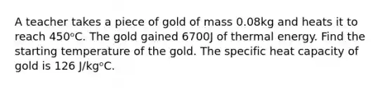 A teacher takes a piece of gold of mass 0.08kg and heats it to reach 450ᵒC. The gold gained 6700J of thermal energy. Find the starting temperature of the gold. The specific heat capacity of gold is 126 J/kgᵒC.