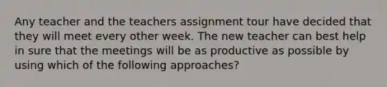 Any teacher and the teachers assignment tour have decided that they will meet every other week. The new teacher can best help in sure that the meetings will be as productive as possible by using which of the following approaches?