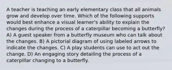 A teacher is teaching an early elementary class that all animals grow and develop over time. Which of the following supports would best enhance a visual learner's ability to explain the changes during the process of a caterpillar becoming a butterfly? A) A guest speaker from a butterfly museum who can talk about the changes. B) A pictorial diagram of using labeled arrows to indicate the changes. C) A play students can use to act out the change. D) An engaging story detailing the process of a caterpillar changing to a butterfly.