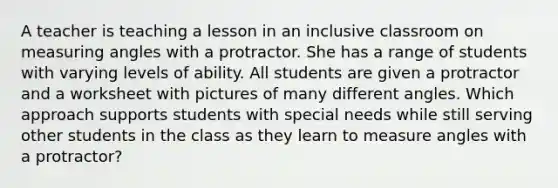 A teacher is teaching a lesson in an inclusive classroom on measuring angles with a protractor. She has a range of students with varying levels of ability. All students are given a protractor and a worksheet with pictures of many different angles. Which approach supports students with special needs while still serving other students in the class as they learn to measure angles with a protractor?