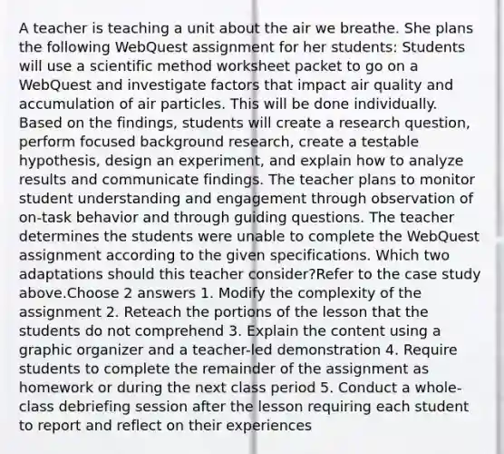 A teacher is teaching a unit about the air we breathe. She plans the following WebQuest assignment for her students: Students will use a scientific method worksheet packet to go on a WebQuest and investigate factors that impact air quality and accumulation of air particles. This will be done individually. Based on the findings, students will create a research question, perform focused background research, create a testable hypothesis, design an experiment, and explain how to analyze results and communicate findings. The teacher plans to monitor student understanding and engagement through observation of on-task behavior and through guiding questions. The teacher determines the students were unable to complete the WebQuest assignment according to the given specifications. Which two adaptations should this teacher consider?Refer to the case study above.Choose 2 answers 1. Modify the complexity of the assignment 2. Reteach the portions of the lesson that the students do not comprehend 3. Explain the content using a graphic organizer and a teacher-led demonstration 4. Require students to complete the remainder of the assignment as homework or during the next class period 5. Conduct a whole-class debriefing session after the lesson requiring each student to report and reflect on their experiences